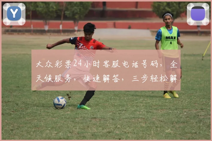 大众彩票24小时客服电话号码，全天候服务，快速解答，三步轻松解决疑问，敬请关注