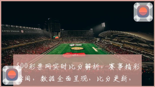 500彩票网实时比分解析，赛事精彩瞬间，数据全面呈现，比分更新，尽在掌握，三重福利，不容错过