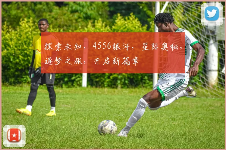 探索未知，4556银河，星际奥秘，逐梦之旅，开启新篇章