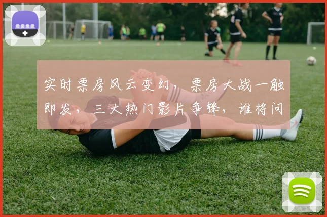 实时票房风云变幻，票房大战一触即发，三大热门影片争锋，谁将问鼎冠军