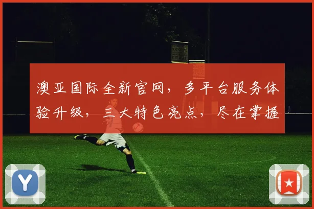 澳亚国际全新官网，多平台服务体验升级，三大特色亮点，尽在掌握，惊喜不断